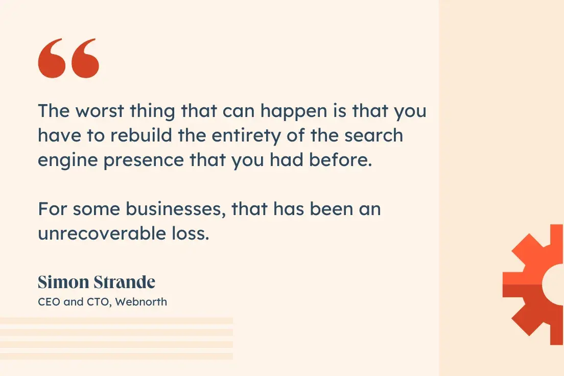 “The worst thing that can happen is that you have to rebuild the entirety of the search engine presence that you had before. For some businesses, that has been an unrecoverable loss.”—Simon Strande, CEO and CTO, Webnorth