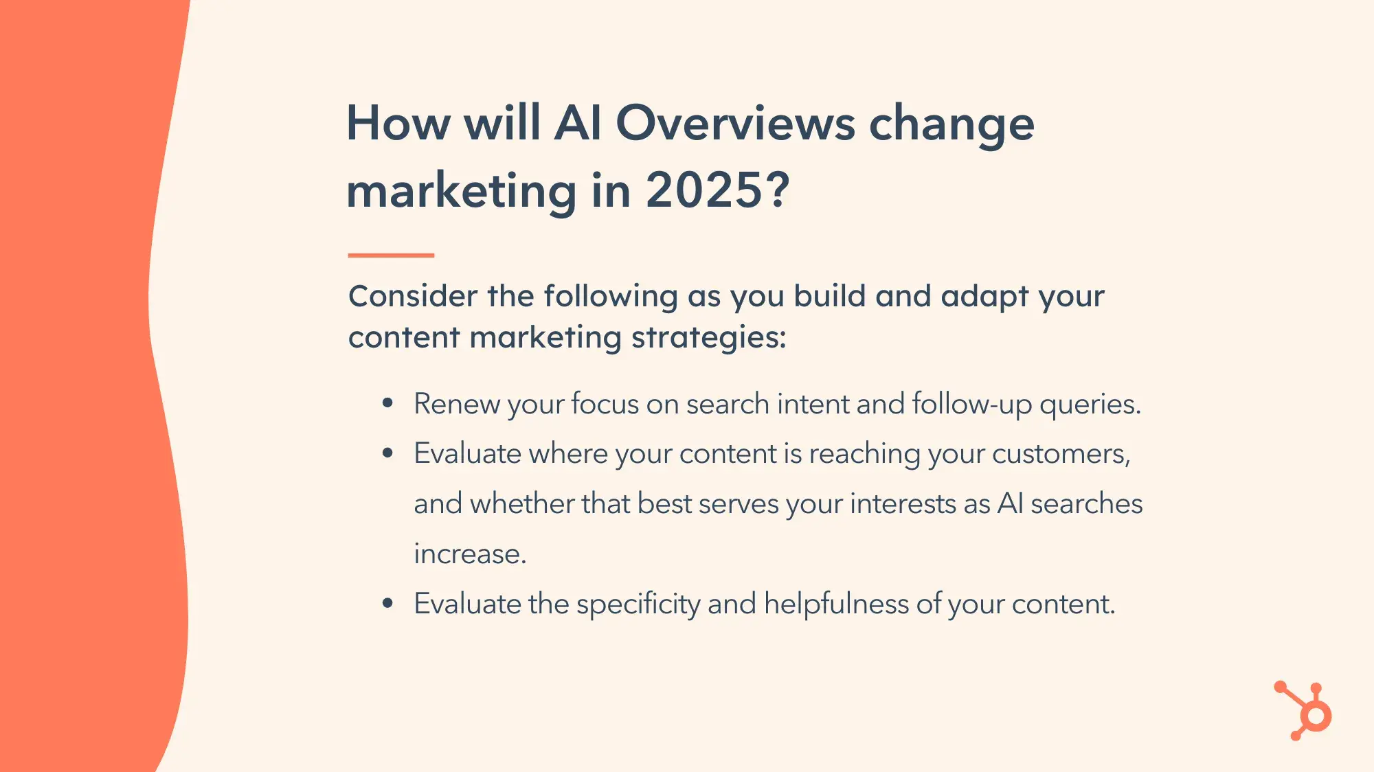 Comment les aperçus de l’IA vont-ils changer le marketing en 2025 ? Tenez compte des éléments suivants lorsque vous élaborez et adaptez vos stratégies de marketing de contenu : Renouvelez votre concentration sur l'intention de recherche et les requêtes de suivi. Évaluez où votre contenu atteint vos clients et si cela sert au mieux vos intérêts à mesure que les recherches IA augmentent. Évaluez la spécificité et l’utilité de votre contenu.