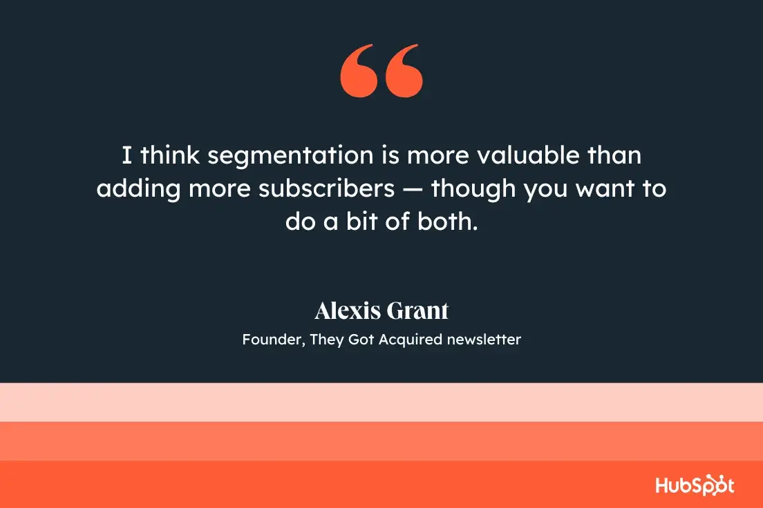 “I think segmentation is more valuable than adding more subscribers — though you want to do a bit of both.”—Alexis Grant, founder, They Got Acquired newsletter