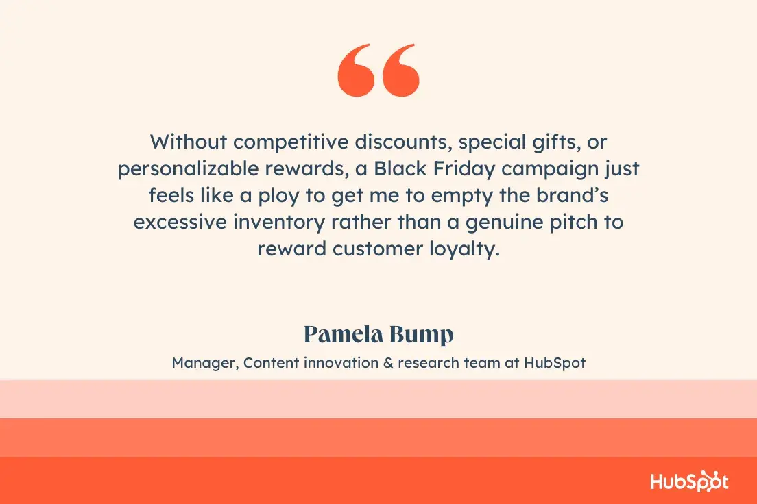 “Without competitive discounts, special gifts, or personalizable rewards, a Black Friday campaign just feels like a ploy to get me to empty the brand’s excessive inventory rather than a genuine pitch to reward customer loyalty.”—Pamela Bump, Manager, Content innovation & research team at HubSpot