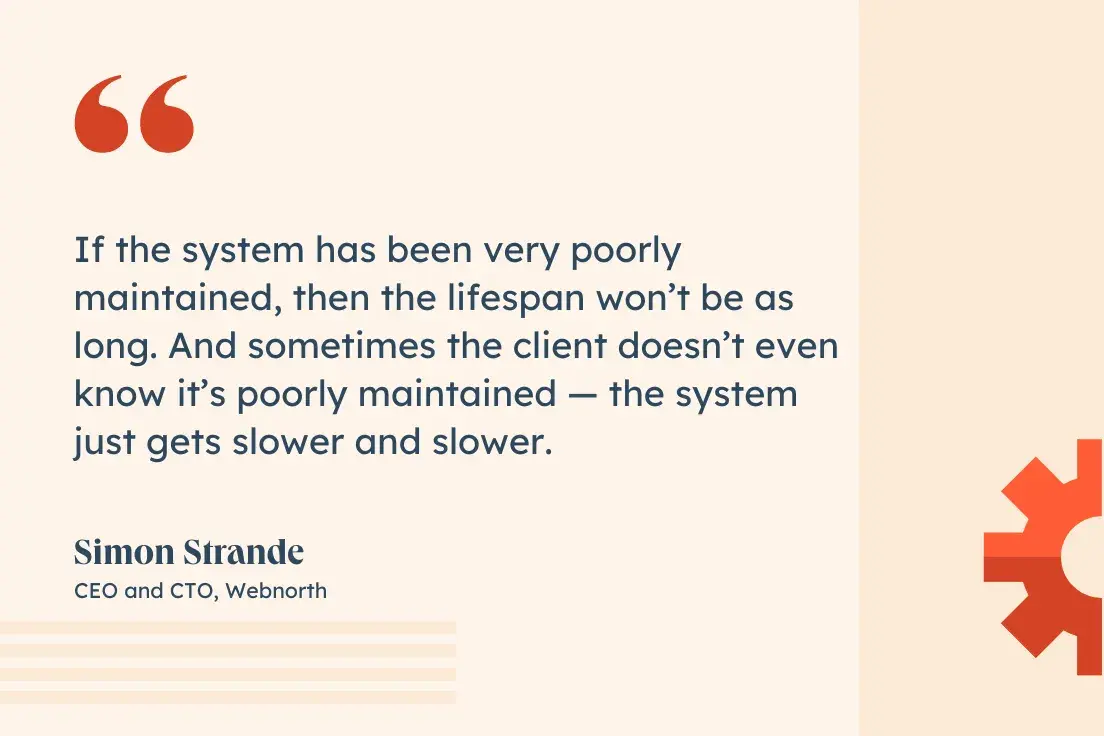 “If the system has been very poorly maintained, then the lifespan won’t be as long. And sometimes the client doesn’t even know it’s poorly maintained — the system just gets slower and slower.”—Simon Strande, CEO and CTO, Webnorth